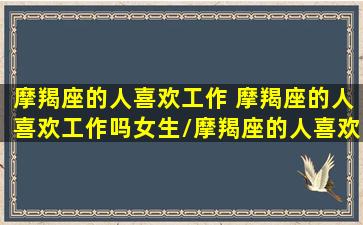 摩羯座的人喜欢工作 摩羯座的人喜欢工作吗女生/摩羯座的人喜欢工作 摩羯座的人喜欢工作吗女生-我的网站